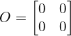 \[O=\begin{bmatrix} 0 &0 \\ 0& 0 \end{bmatrix}\]