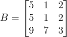 B=\begin{bmatrix} 5 & 1 & 2\\ 5 & 1 & 2\\ 9 & 7 & 3 \end{bmatrix}
